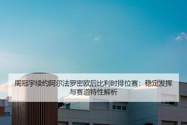 周冠宇续约阿尔法罗密欧后比利时排位赛：稳定发挥与赛道特性解析